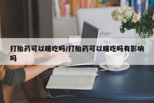 怀孕可以自己买药流吗打胎药可以瞎吃吗/打胎药可以瞎吃吗有影响吗