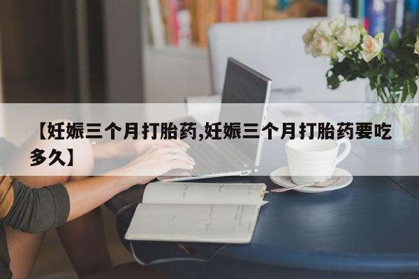 怀孕可以自己买药流吗【妊娠三个月打胎药,妊娠三个月打胎药要吃多久】