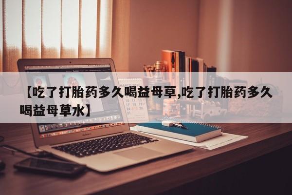怀孕可以自己买药流吗【吃了打胎药多久喝益母草,吃了打胎药多久喝益母草水】