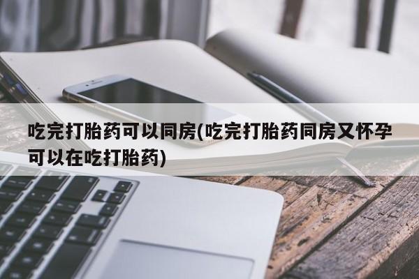 怀孕可以自己买药流吗吃完打胎药可以同房(吃完打胎药同房又怀孕可以在吃打胎药)
