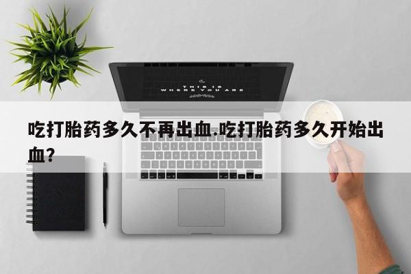怀孕可以自己买药流吗吃打胎药多久不再出血.吃打胎药多久开始出血？