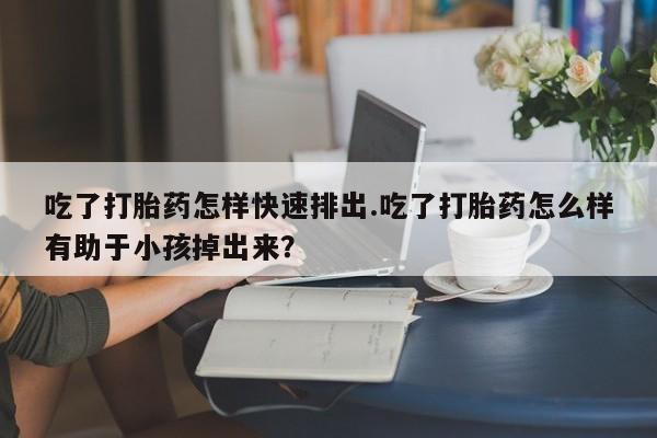 怀孕可以自己买药流吗吃了打胎药怎样快速排出.吃了打胎药怎么样有助于小孩掉出来？