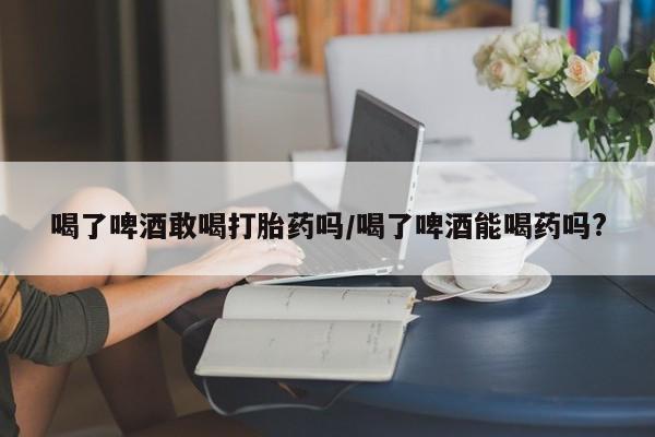 怀孕可以自己买药流吗喝了啤酒敢喝打胎药吗/喝了啤酒能喝药吗?