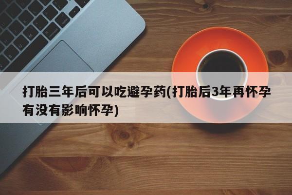 怀孕可以自己买药流吗打胎三年后可以吃避孕药(打胎后3年再怀孕有没有影响怀孕)
