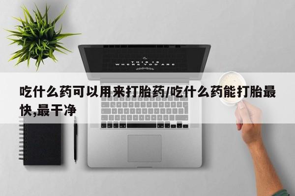 怀孕可以自己买药流吗吃什么药可以用来打胎药/吃什么药能打胎最快,最干净