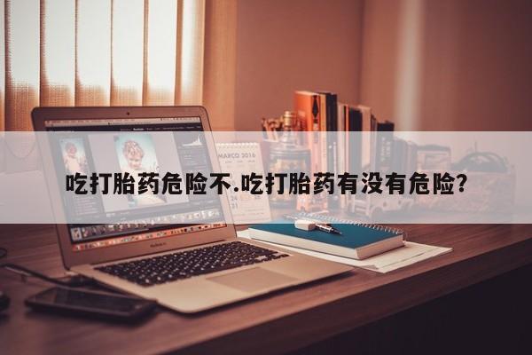 怀孕可以自己买药流吗吃打胎药危险不.吃打胎药有没有危险？