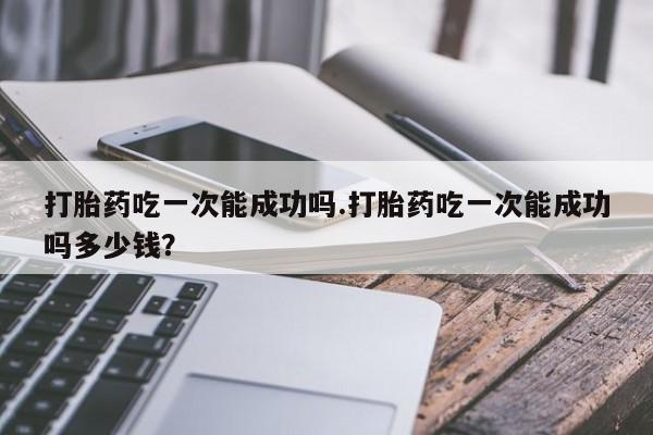 怀孕可以自己买药流吗打胎药吃一次能成功吗.打胎药吃一次能成功吗多少钱？