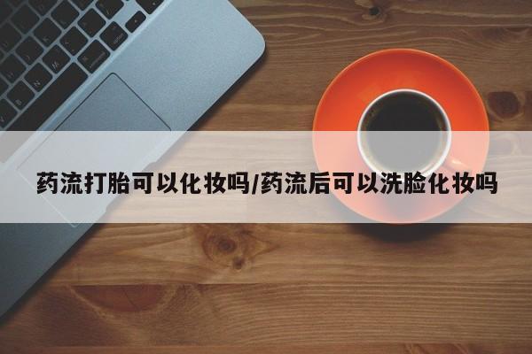 怀孕可以自己买药流吗药流打胎可以化妆吗/药流后可以洗脸化妆吗