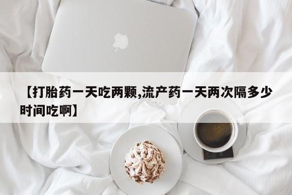 怀孕可以自己买药流吗【打胎药一天吃两颗,流产药一天两次隔多少时间吃啊】