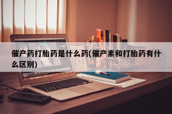 怀孕可以自己买药流吗催产药打胎药是什么药(催产素和打胎药有什么区别)