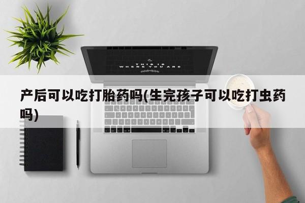 怀孕可以自己买药流吗产后可以吃打胎药吗(生完孩子可以吃打虫药吗)