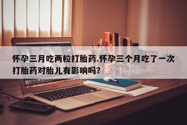 怀孕可以自己买药流吗怀孕三月吃两粒打胎药.怀孕三个月吃了一次打胎药对胎儿有影响吗？