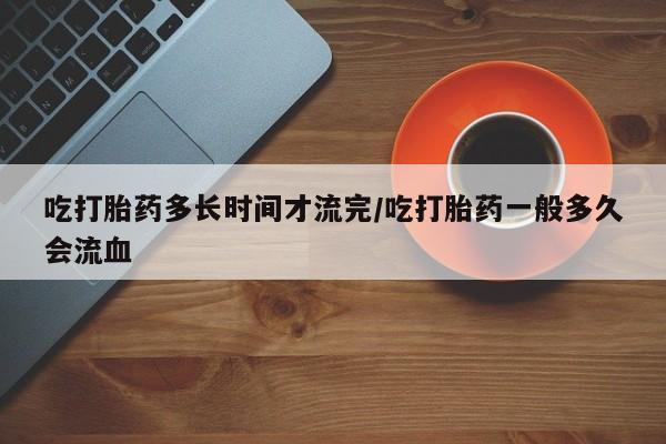 怀孕可以自己买药流吗吃打胎药多长时间才流完/吃打胎药一般多久会流血