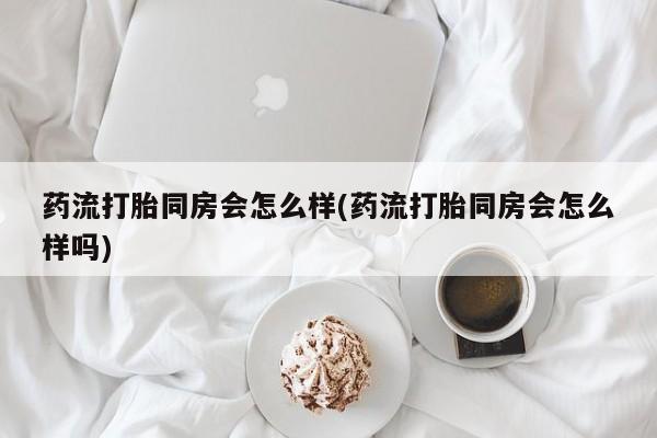 怀孕可以自己买药流吗药流打胎同房会怎么样(药流打胎同房会怎么样吗)
