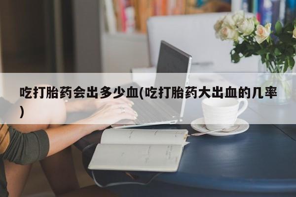 怀孕可以自己买药流吗吃打胎药会出多少血(吃打胎药大出血的几率)