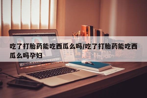 怀孕可以自己买药流吗吃了打胎药能吃西瓜么吗/吃了打胎药能吃西瓜么吗孕妇