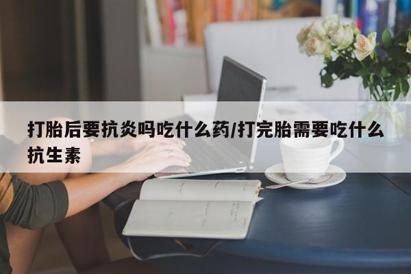 怀孕可以自己买药流吗打胎后要抗炎吗吃什么药/打完胎需要吃什么抗生素