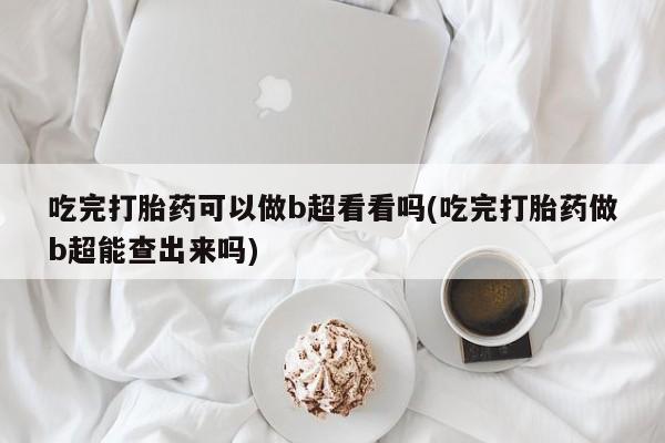怀孕可以自己买药流吗吃完打胎药可以做b超看看吗(吃完打胎药做b超能查出来吗)