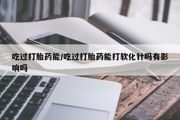 怀孕可以自己买药流吗吃过打胎药能/吃过打胎药能打软化针吗有影响吗