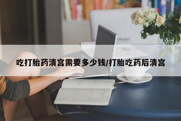 怀孕可以自己买药流吗吃打胎药清宫需要多少钱/打胎吃药后清宫