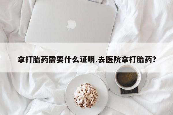 怀孕可以自己买药流吗拿打胎药需要什么证明.去医院拿打胎药？
