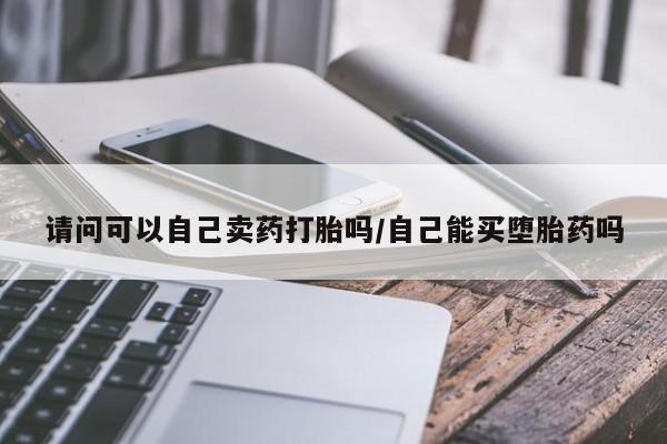 怀孕可以自己买药流吗请问可以自己卖药打胎吗/自己能买堕胎药吗