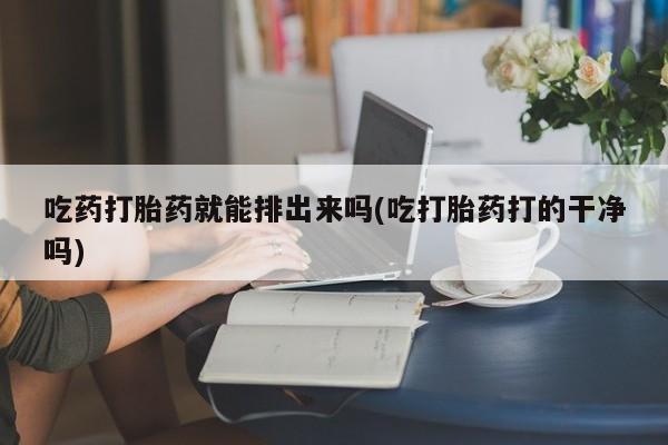 怀孕可以自己买药流吗吃药打胎药就能排出来吗(吃打胎药打的干净吗)