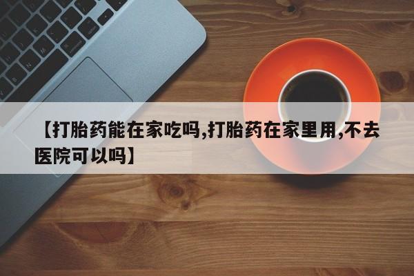 怀孕可以自己买药流吗【打胎药能在家吃吗,打胎药在家里用,不去医院可以吗】