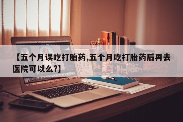 怀孕可以自己买药流吗【五个月误吃打胎药,五个月吃打胎药后再去医院可以么?】