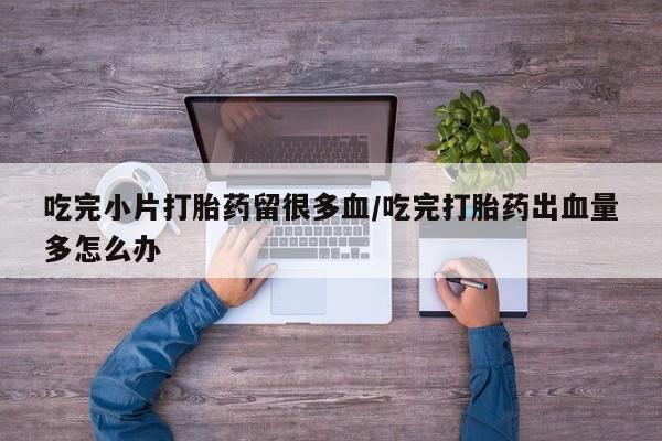怀孕可以自己买药流吗吃完小片打胎药留很多血/吃完打胎药出血量多怎么办