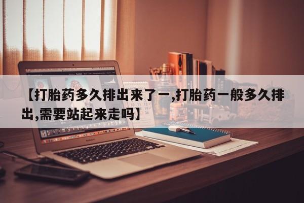 怀孕可以自己买药流吗【打胎药多久排出来了一,打胎药一般多久排出,需要站起来走吗】