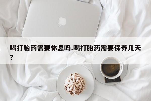 怀孕可以自己买药流吗喝打胎药需要休息吗.喝打胎药需要保养几天？