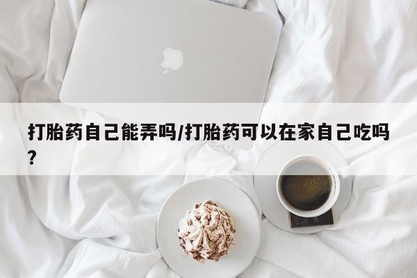 怀孕可以自己买药流吗打胎药自己能弄吗/打胎药可以在家自己吃吗?