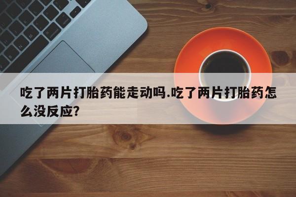 怀孕可以自己买药流吗吃了两片打胎药能走动吗.吃了两片打胎药怎么没反应？
