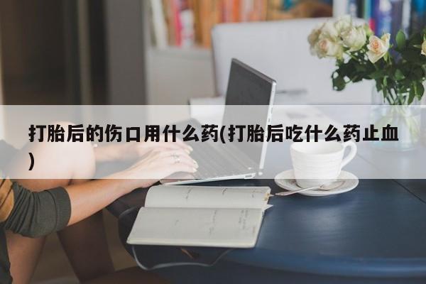 怀孕可以自己买药流吗打胎后的伤口用什么药(打胎后吃什么药止血)