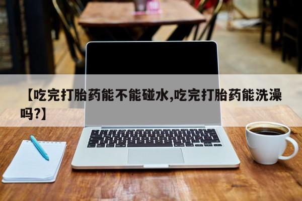 怀孕可以自己买药流吗【吃完打胎药能不能碰水,吃完打胎药能洗澡吗?】