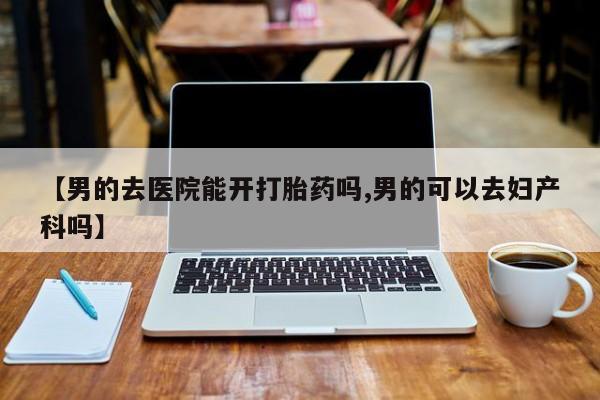 怀孕可以自己买药流吗【男的去医院能开打胎药吗,男的可以去妇产科吗】