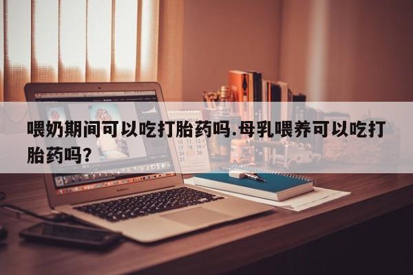 怀孕可以自己买药流吗喂奶期间可以吃打胎药吗.母乳喂养可以吃打胎药吗？