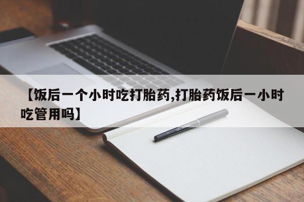 怀孕可以自己买药流吗【饭后一个小时吃打胎药,打胎药饭后一小时吃管用吗】