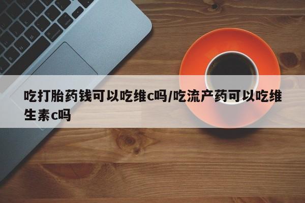 怀孕可以自己买药流吗吃打胎药钱可以吃维c吗/吃流产药可以吃维生素c吗