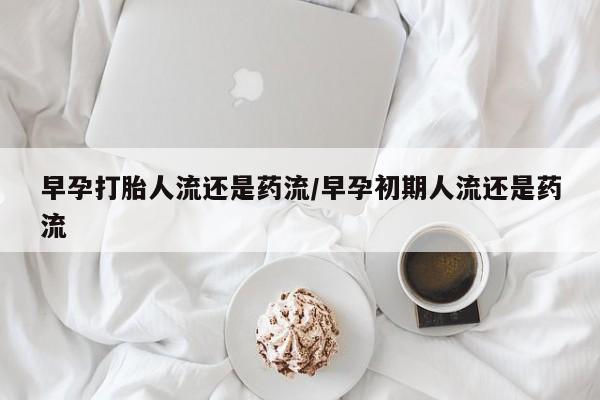 怀孕可以自己买药流吗早孕打胎人流还是药流/早孕初期人流还是药流