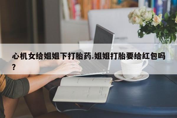 怀孕可以自己买药流吗心机女给姐姐下打胎药.姐姐打胎要给红包吗？