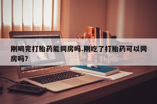怀孕可以自己买药流吗刚喝完打胎药能同房吗.刚吃了打胎药可以同房吗？