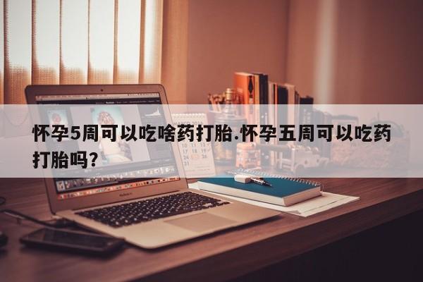 怀孕可以自己买药流吗怀孕5周可以吃啥药打胎.怀孕五周可以吃药打胎吗？