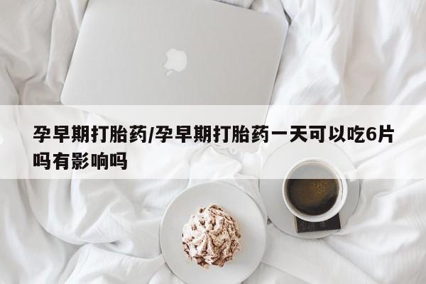 怀孕可以自己买药流吗孕早期打胎药/孕早期打胎药一天可以吃6片吗有影响吗