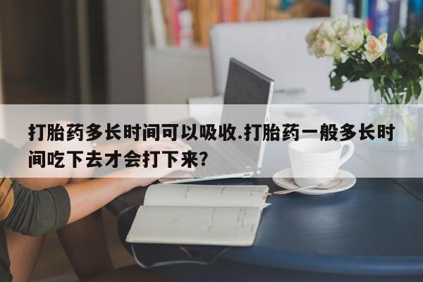 怀孕可以自己买药流吗打胎药多长时间可以吸收.打胎药一般多长时间吃下去才会打下来？