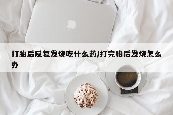 怀孕可以自己买药流吗打胎后反复发烧吃什么药/打完胎后发烧怎么办