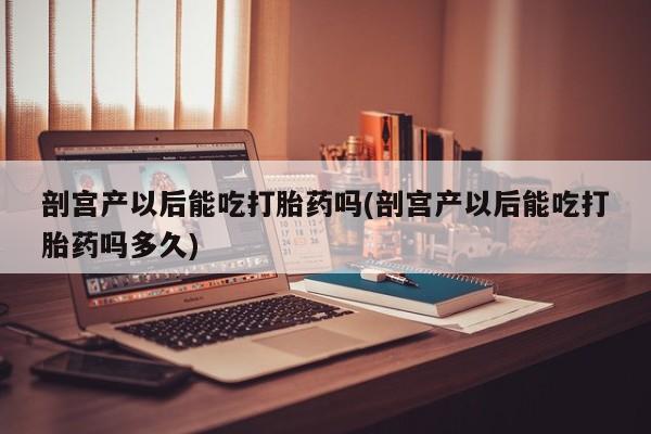 怀孕可以自己买药流吗剖宫产以后能吃打胎药吗(剖宫产以后能吃打胎药吗多久)