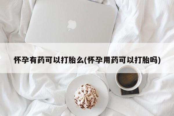 怀孕可以自己买药流吗怀孕有药可以打胎么(怀孕用药可以打胎吗)